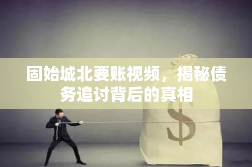 固始城北要账视频，揭秘债务追讨背后的真相