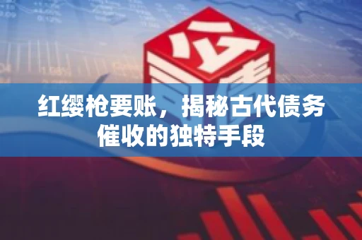 红缨枪要账，揭秘古代债务催收的独特手段