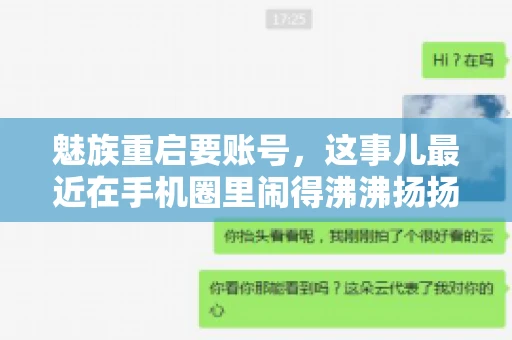 魅族重启要账号,这事儿最近在手机圈里闹得沸沸扬扬。不少魅友在重启手机时,突然发现需要输入账号信息,这可把人给弄蒙了。今天,我就来跟大家聊聊这个话题,看看魅族重启要账号背后到底隐藏着什么。 魅族重启要账号,这事儿最近在手机圈里闹得沸沸扬扬。不少魅友在重启手机时,突然发现需要输入账号信息,这可把人给弄蒙了。今天,我就来跟大家聊聊这个话题,看看魅族重启要账号背后到底隐藏着什么。