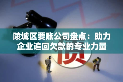 陵城区要账公司盘点：助力企业追回欠款的专业力量