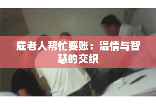 雇老人帮忙要账:温情与智慧的交织 雇老人帮忙要账:温情与智慧的交织