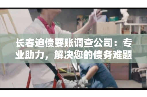 长春追债要账调查公司：专业助力，解决您的债务难题