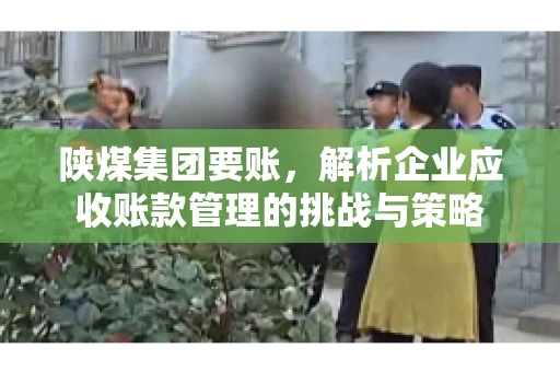 陕煤集团要账,解析企业应收账款管理的挑战与策略 陕煤集团要账,解析企业应收账款管理的挑战与策略